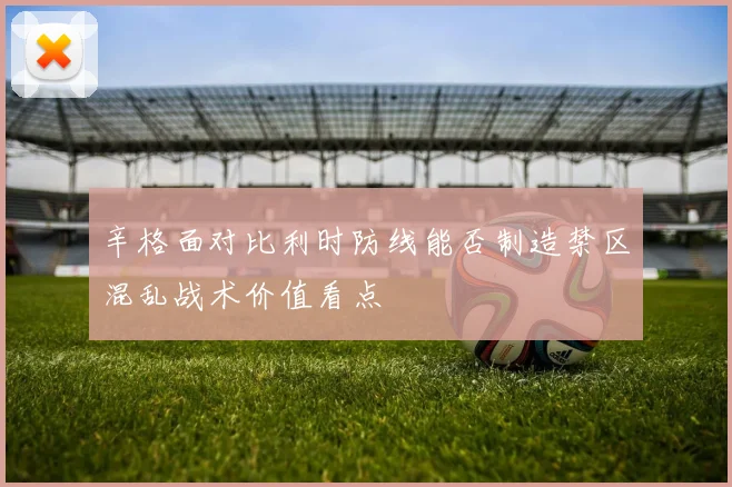 辛格面对比利时防线能否制造禁区混乱战术价值看点