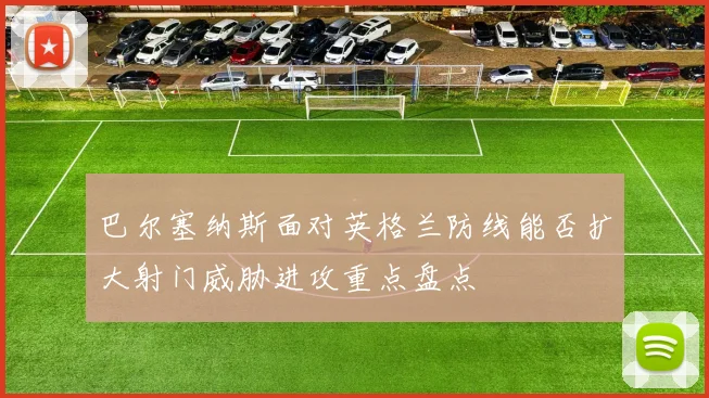 巴尔塞纳斯面对英格兰防线能否扩大射门威胁进攻重点盘点