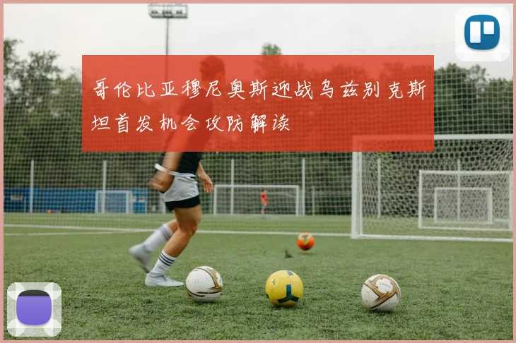 哥伦比亚穆尼奥斯迎战乌兹别克斯坦首发机会攻防解读