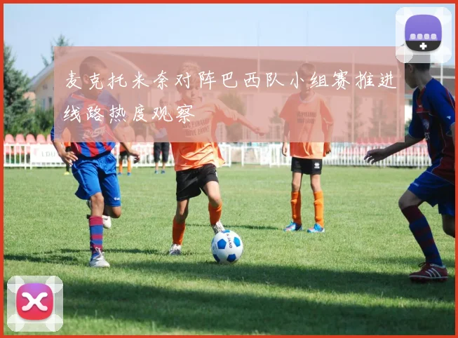 麦克托米奈对阵巴西队小组赛推进线路热度观察