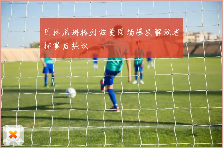 贝林厄姆格列兹曼同场爆发解放者杯赛后热议