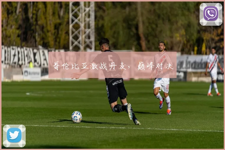 哥伦比亚激战丹麦，巅峰对决