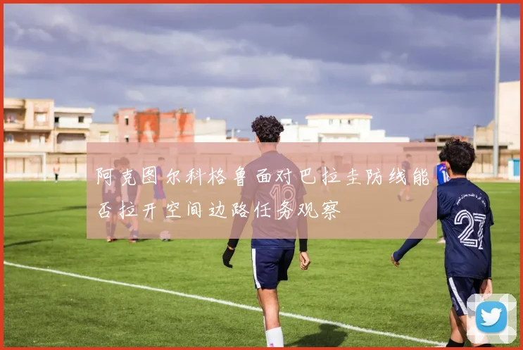 阿克图尔科格鲁面对巴拉圭防线能否拉开空间边路任务观察
