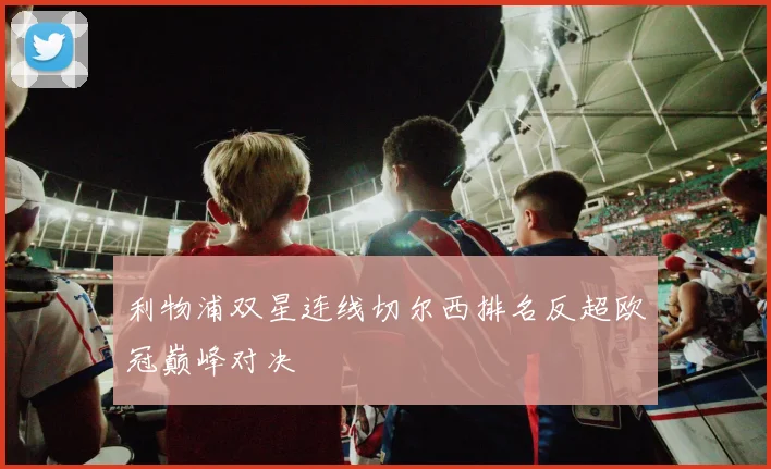 利物浦双星连线切尔西排名反超欧冠巅峰对决