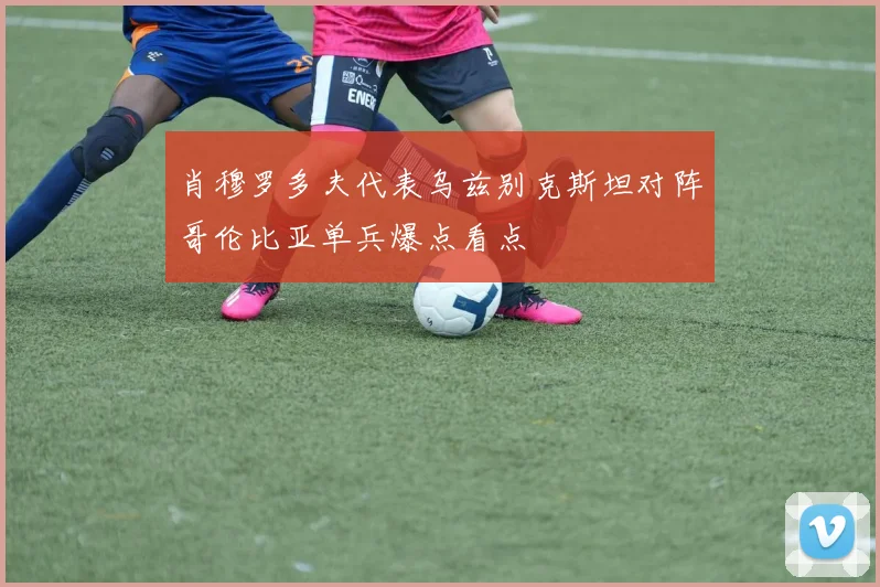 肖穆罗多夫代表乌兹别克斯坦对阵哥伦比亚单兵爆点看点
