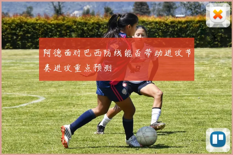 阿德面对巴西防线能否带动进攻节奏进攻重点预测