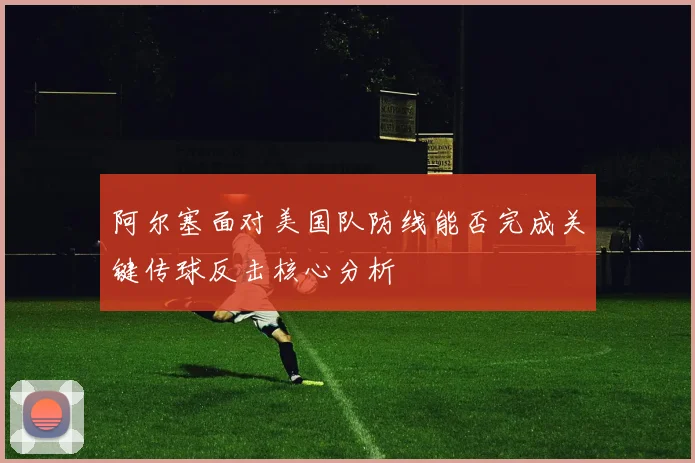 阿尔塞面对美国队防线能否完成关键传球反击核心分析