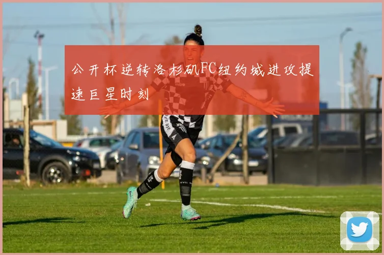 公开杯逆转洛杉矶FC纽约城进攻提速巨星时刻