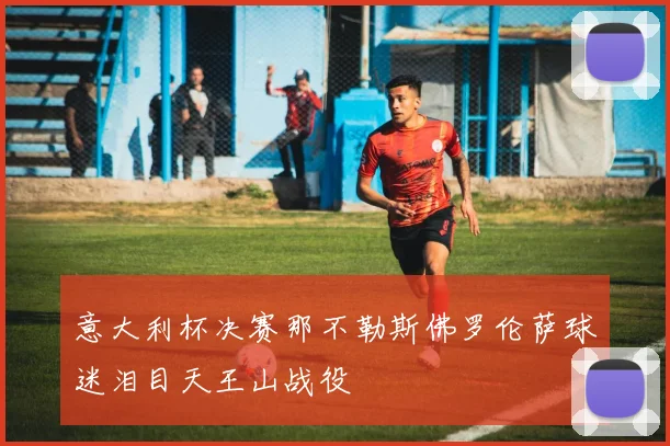 意大利杯决赛那不勒斯佛罗伦萨球迷泪目天王山战役