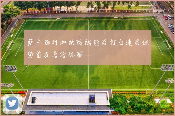 萨卡面对加纳防线能否打出速度优势首发悬念观察
