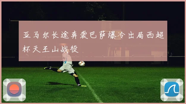 亚马尔长途奔袭巴萨爆冷出局西超杯天王山战役